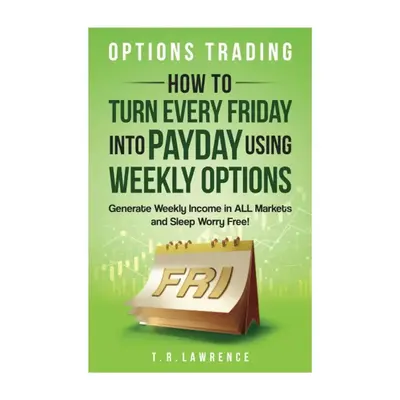 Options Trading: How to Turn Every Friday into Payday Using Weekly Options! Generate Weekly Income in ALL Markets and Sleep W...