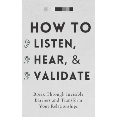 How to Listen, Hear, and Validate: Break Through Invisible Barriers and Transform Your Relationships (How to be More Likable ...