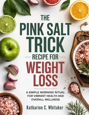 The Pink Salt Trick Recipe for Weight Loss: A Simple Morning Ritual for Vibrant Health and Overall Wellness -- Katharine C. W...