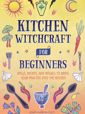 Kitchen Witchcraft for Beginners: Spells, Recipes, and Rituals to Bring Your Practice Into the Kitchen